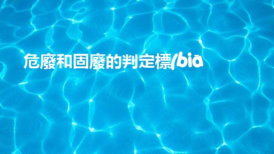 危廢和固廢的判定標(biāo)準(zhǔn)是什么意思啊重塑未來(lái)：化工行業(yè)的創(chuàng)新進(jìn)展如何定義？